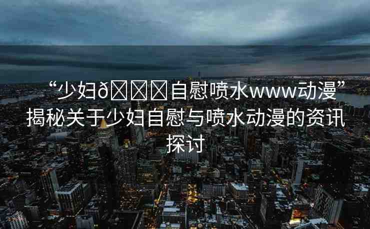 “少婦??自慰噴水www動漫”揭秘關(guān)于少婦自慰與噴水動漫的資訊探討