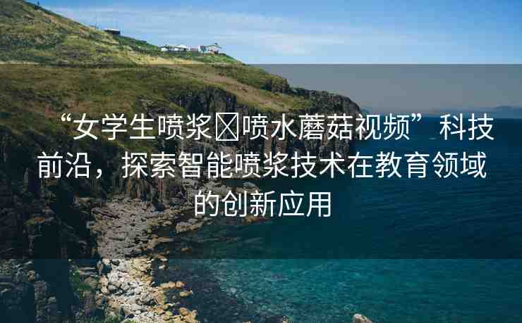 “女學(xué)生噴漿?噴水蘑菇視頻”科技前沿，探索智能噴漿技術(shù)在教育領(lǐng)域的創(chuàng)新應(yīng)用