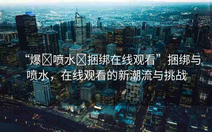 “爆?噴水?捆綁在線觀看”捆綁與噴水，在線觀看的新潮流與挑戰(zhàn)