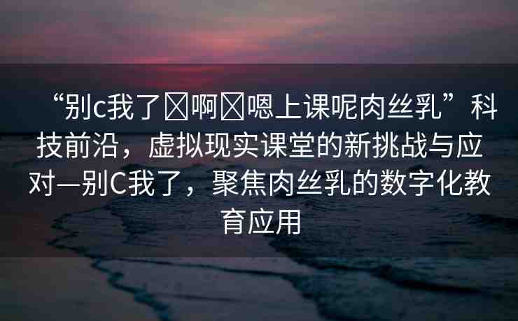 “別c我了?啊?嗯上課呢肉絲乳”科技前沿，虛擬現(xiàn)實(shí)課堂的新挑戰(zhàn)與應(yīng)對—別C我了，聚焦肉絲乳的數(shù)字化教育應(yīng)用