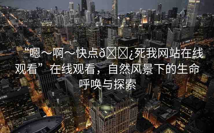 “嗯～啊～快點??死我網(wǎng)站在線觀看”在線觀看，自然風(fēng)景下的生命呼喚與探索