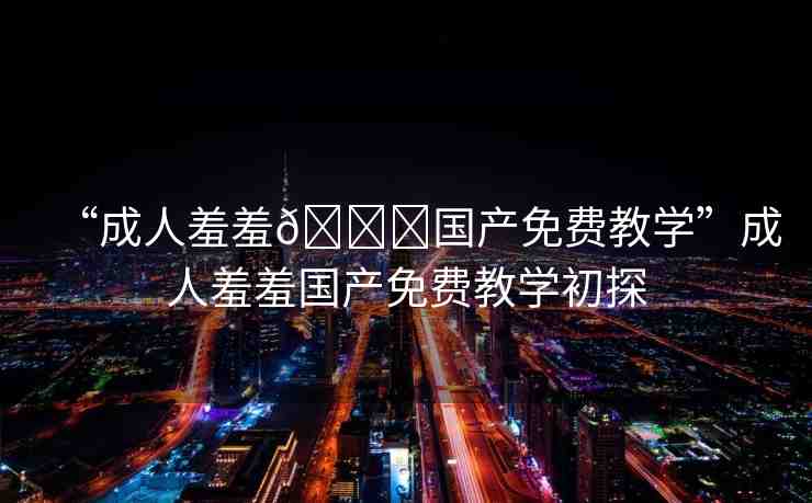 “成人羞羞??國產(chǎn)免費(fèi)教學(xué)”成人羞羞國產(chǎn)免費(fèi)教學(xué)初探