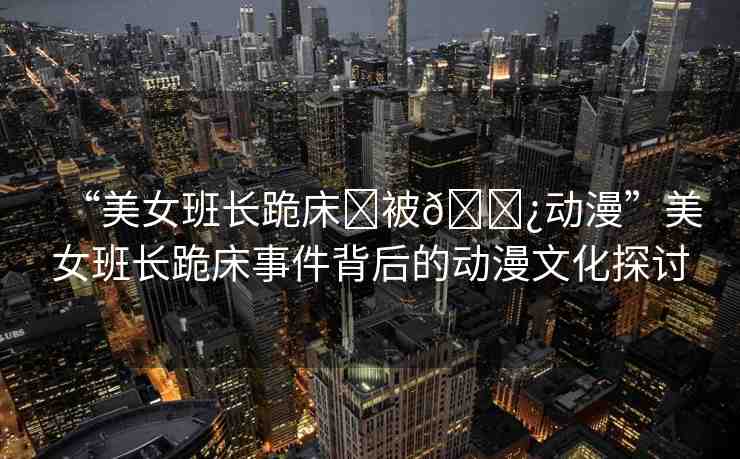 “美女班長跪床?被??動(dòng)漫”美女班長跪床事件背后的動(dòng)漫文化探討
