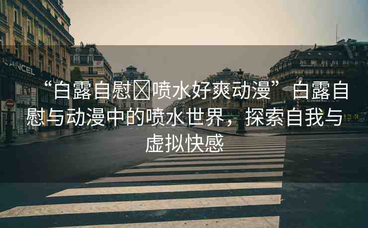 “白露自慰?噴水好爽動(dòng)漫”白露自慰與動(dòng)漫中的噴水世界，探索自我與虛擬快感