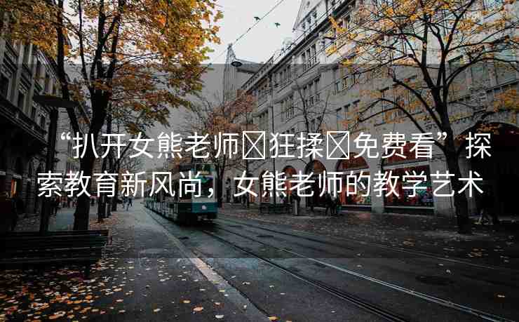 “扒開(kāi)女熊老師?狂揉?免費(fèi)看”探索教育新風(fēng)尚，女熊老師的教學(xué)藝術(shù)