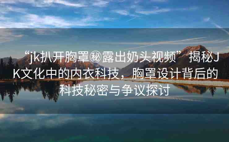 “jk扒開胸罩秘露出奶頭視頻”揭秘JK文化中的內(nèi)衣科技，胸罩設(shè)計(jì)背后的科技秘密與爭議探討