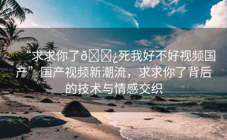 “求求你了??死我好不好視頻國(guó)產(chǎn)”國(guó)產(chǎn)視頻新潮流，求求你了背后的技術(shù)與情感交織