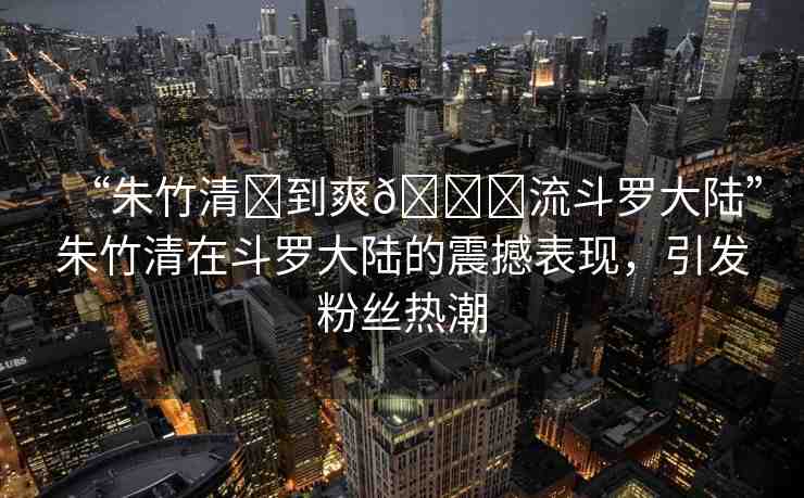 “朱竹清?到爽??流斗羅大陸”朱竹清在斗羅大陸的震撼表現(xiàn)，引發(fā)粉絲熱潮