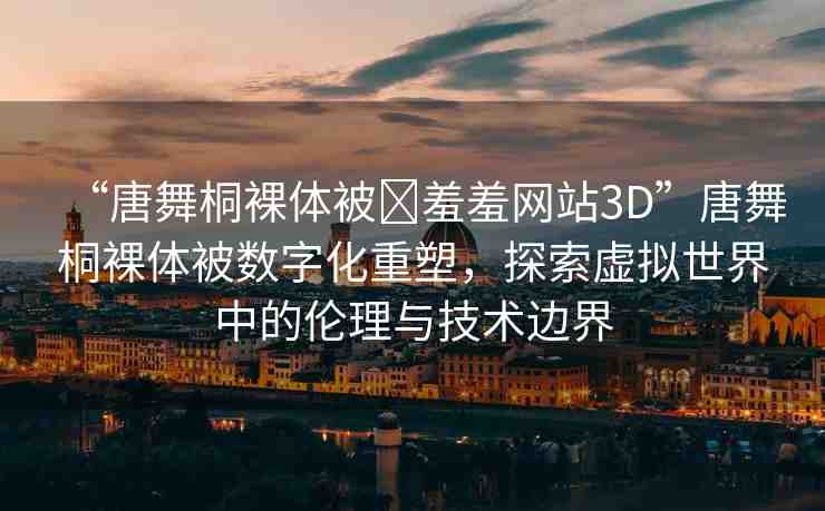 “唐舞桐裸體被?羞羞網(wǎng)站3D”唐舞桐裸體被數(shù)字化重塑，探索虛擬世界中的倫理與技術(shù)邊界