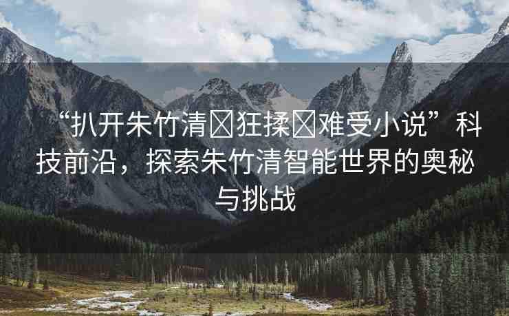 “扒開朱竹清?狂揉?難受小說”科技前沿，探索朱竹清智能世界的奧秘與挑戰(zhàn)