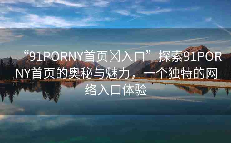 “91PORNY首頁?入口”探索91PORNY首頁的奧秘與魅力，一個(gè)獨(dú)特的網(wǎng)絡(luò)入口體驗(yàn)