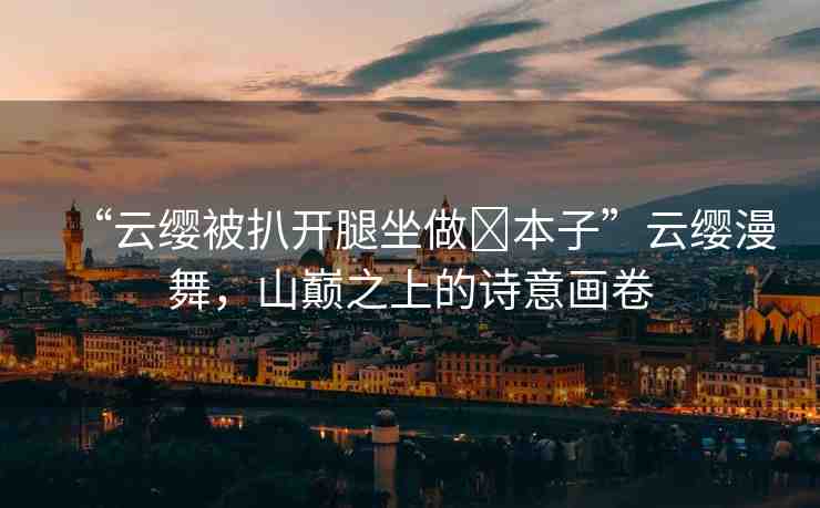 “云纓被扒開腿坐做?本子”云纓漫舞，山巔之上的詩意畫卷