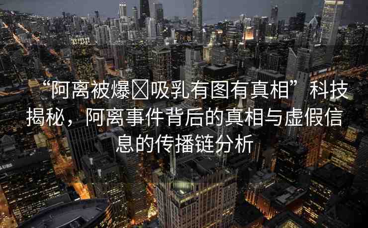 “阿離被爆?吸乳有圖有真相”科技揭秘，阿離事件背后的真相與虛假信息的傳播鏈分析