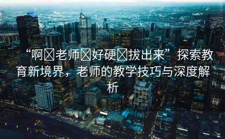 “啊?老師?好硬?拔出來”探索教育新境界，老師的教學技巧與深度解析