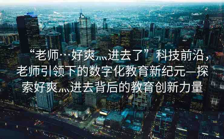 “老師…好爽灬進去了”科技前沿，老師引領(lǐng)下的數(shù)字化教育新紀(jì)元—探索好爽灬進去背后的教育創(chuàng)新力量