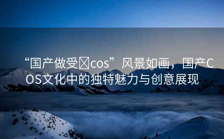 “國(guó)產(chǎn)做受?cos”風(fēng)景如畫，國(guó)產(chǎn)COS文化中的獨(dú)特魅力與創(chuàng)意展現(xiàn)