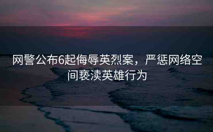 網警公布6起侮辱英烈案，嚴懲網絡空間褻瀆英雄行為