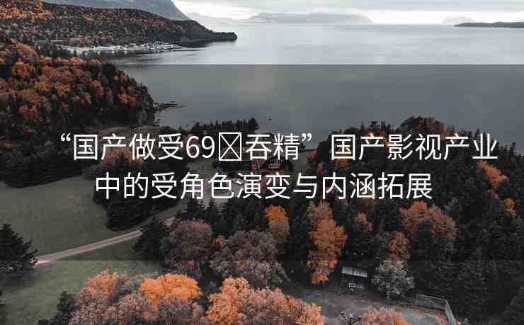 “國(guó)產(chǎn)做受69?吞精”國(guó)產(chǎn)影視產(chǎn)業(yè)中的受角色演變與內(nèi)涵拓展