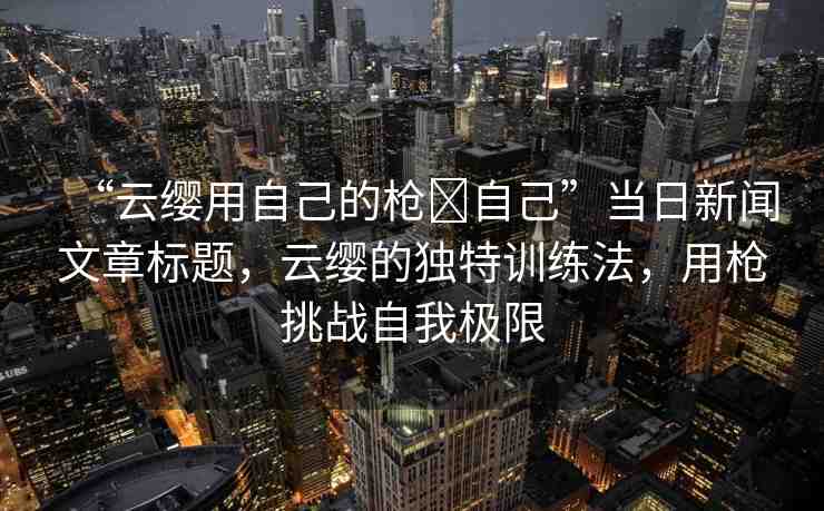 “云纓用自己的槍?自己”當(dāng)日新聞文章標(biāo)題，云纓的獨(dú)特訓(xùn)練法，用槍挑戰(zhàn)自我極限