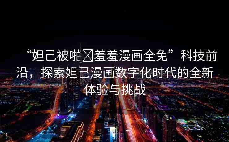 “妲己被啪?羞羞漫畫全免”科技前沿，探索妲己漫畫數(shù)字化時代的全新體驗與挑戰(zhàn)