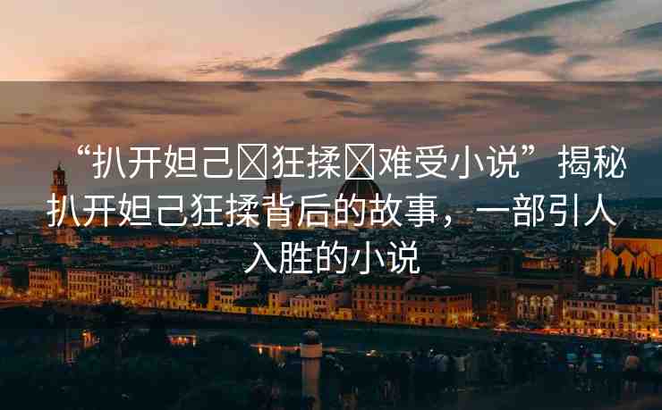 “扒開(kāi)妲己?狂揉?難受小說(shuō)”揭秘扒開(kāi)妲己狂揉背后的故事，一部引人入勝的小說(shuō)