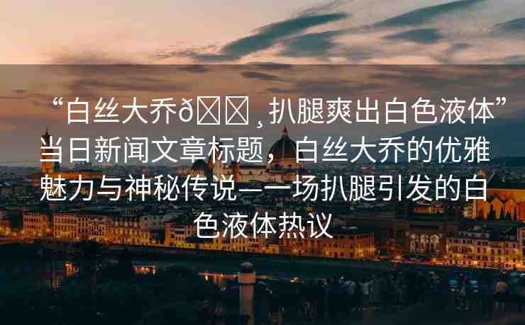 “白絲大喬??扒腿爽出白色液體”當(dāng)日新聞文章標(biāo)題，白絲大喬的優(yōu)雅魅力與神秘傳說(shuō)—一場(chǎng)扒腿引發(fā)的白色液體熱議