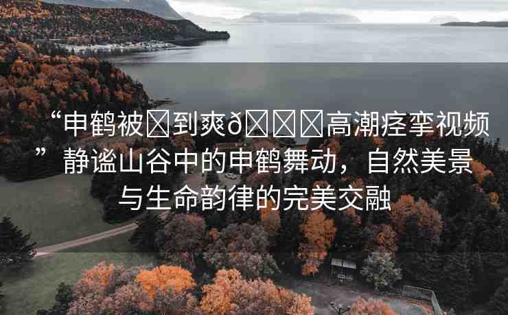 “申鶴被?到爽??高潮痙攣視頻”靜謐山谷中的申鶴舞動，自然美景與生命韻律的完美交融