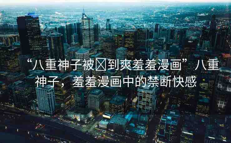 “八重神子被?到爽羞羞漫畫”八重神子，羞羞漫畫中的禁斷快感