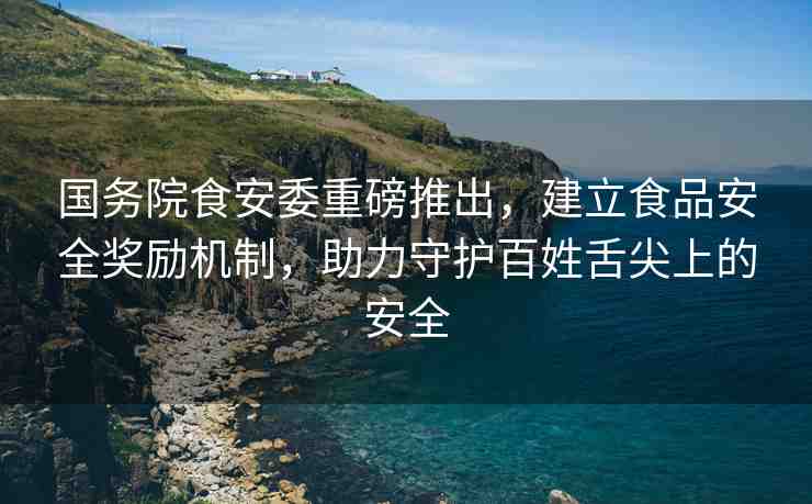 國務院食安委重磅推出，建立食品安全獎勵機制，助力守護百姓舌尖上的安全