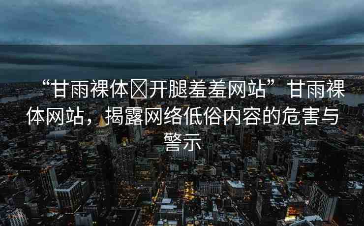 “甘雨裸體?開腿羞羞網(wǎng)站”甘雨裸體網(wǎng)站，揭露網(wǎng)絡(luò)低俗內(nèi)容的危害與警示