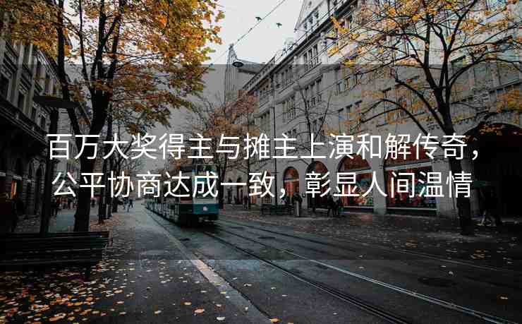 百萬(wàn)大獎(jiǎng)得主與攤主上演和解傳奇，公平協(xié)商達(dá)成一致，彰顯人間溫情