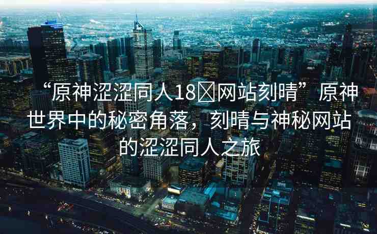 “原神澀澀同人18?網(wǎng)站刻晴”原神世界中的秘密角落，刻晴與神秘網(wǎng)站的澀澀同人之旅