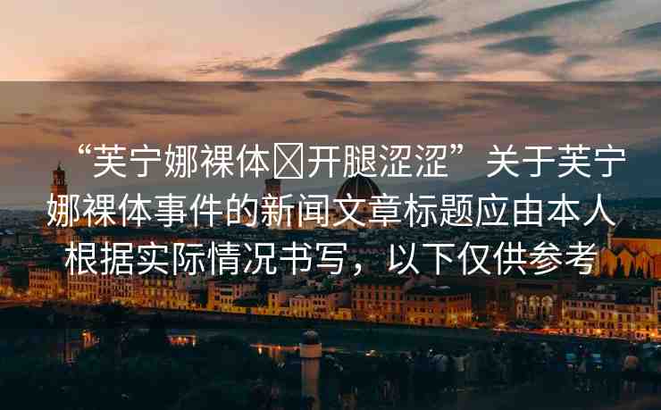 “芙寧娜裸體?開腿澀澀”關(guān)于芙寧娜裸體事件的新聞文章標(biāo)題應(yīng)由本人根據(jù)實(shí)際情況書寫，以下僅供參考