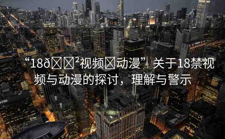 “18??視頻?動漫”關(guān)于18禁視頻與動漫的探討，理解與警示