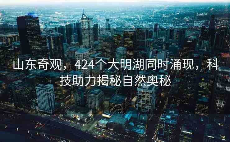 山東奇觀，424個大明湖同時涌現(xiàn)，科技助力揭秘自然奧秘