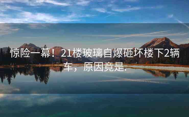 驚險(xiǎn)一幕！21樓玻璃自爆砸壞樓下2輛車，原因竟是.