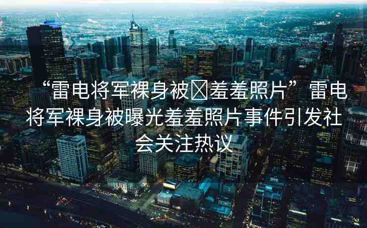 “雷電將軍裸身被?羞羞照片”雷電將軍裸身被曝光羞羞照片事件引發(fā)社會關(guān)注熱議