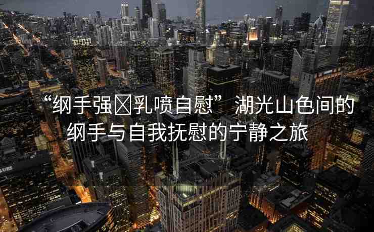 “綱手強?乳噴自慰”湖光山色間的綱手與自我撫慰的寧靜之旅