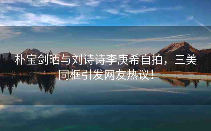 樸寶劍曬與劉詩(shī)詩(shī)李庚希自拍，三美同框引發(fā)網(wǎng)友熱議！