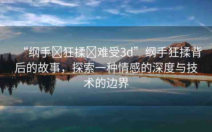 “綱手?狂揉?難受3d”綱手狂揉背后的故事，探索一種情感的深度與技術(shù)的邊界