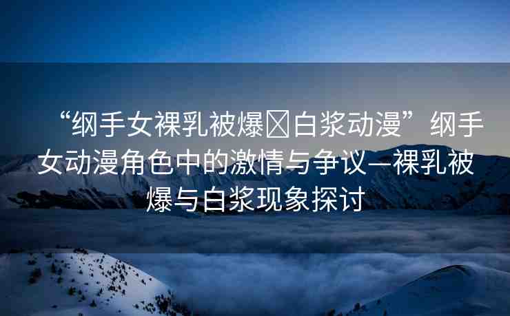 “綱手女裸乳被爆?白漿動(dòng)漫”綱手女動(dòng)漫角色中的激情與爭(zhēng)議—裸乳被爆與白漿現(xiàn)象探討