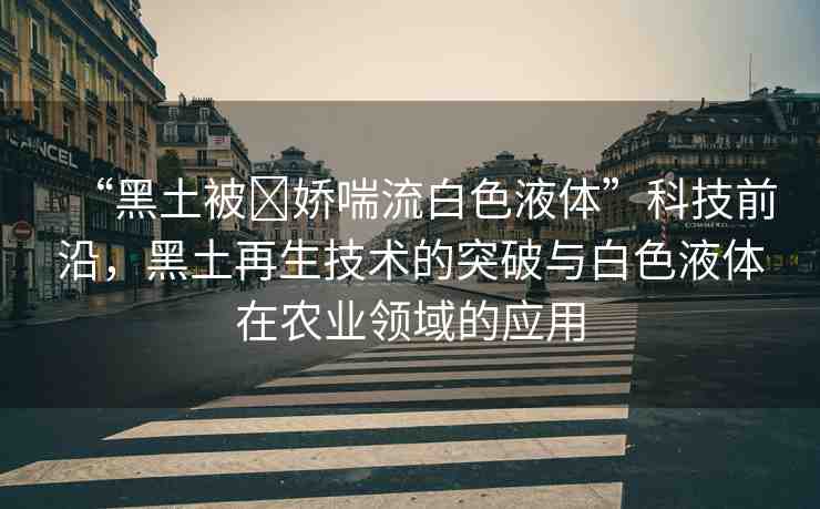 “黑土被?嬌喘流白色液體”科技前沿，黑土再生技術(shù)的突破與白色液體在農(nóng)業(yè)領(lǐng)域的應(yīng)用