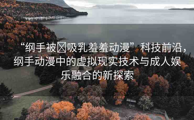 “綱手被?吸乳羞羞動漫”科技前沿，綱手動漫中的虛擬現(xiàn)實(shí)技術(shù)與成人娛樂融合的新探索