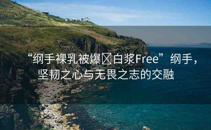 “綱手裸乳被爆?白漿Free”綱手，堅(jiān)韌之心與無(wú)畏之志的交融