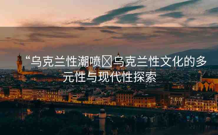 “烏克蘭性潮噴?烏克蘭性文化的多元性與現(xiàn)代性探索