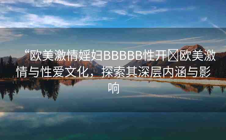 “歐美激情婬婦BBBBB性開?歐美激情與性愛文化，探索其深層內涵與影響
