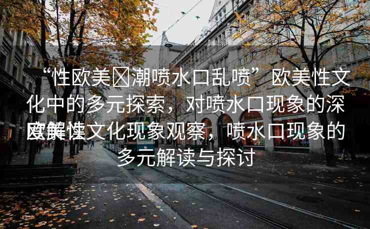 “性歐美?潮噴水口亂噴”歐美性文化中的多元探索，對(duì)噴水口現(xiàn)象的深度解讀
歐美性文化現(xiàn)象觀察，噴水口現(xiàn)象的多元解讀與探討
