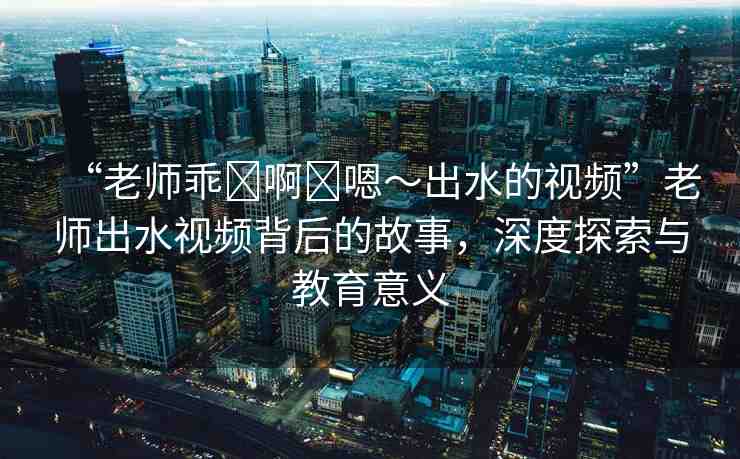“老師乖?啊?嗯～出水的視頻”老師出水視頻背后的故事，深度探索與教育意義