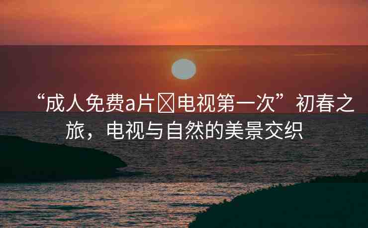 “成人免費(fèi)a片?電視第一次”初春之旅，電視與自然的美景交織