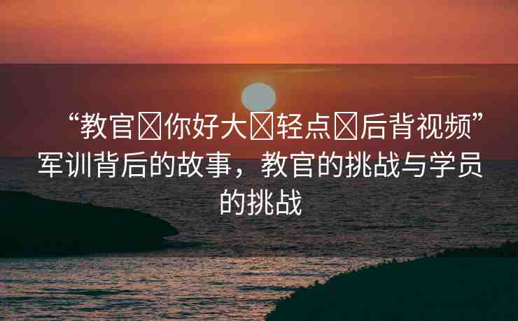 “教官?你好大?輕點?后背視頻”軍訓(xùn)背后的故事，教官的挑戰(zhàn)與學(xué)員的挑戰(zhàn)